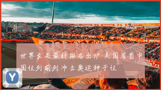 世界女足最新排名出炉 美国居首中国位列前列冲击奥运种子位