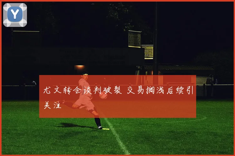 尤文转会谈判破裂 交易搁浅后续引关注