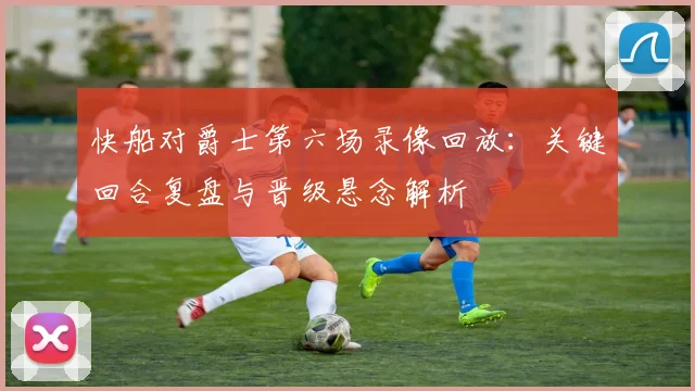 快船对爵士第六场录像回放：关键回合复盘与晋级悬念解析