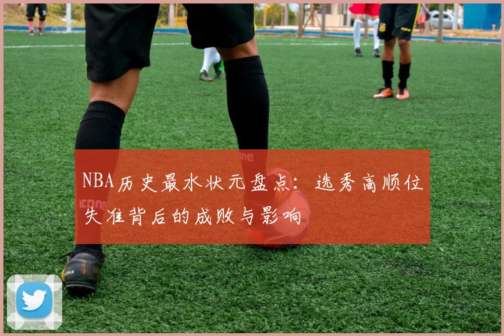 NBA历史最水状元盘点：选秀高顺位失准背后的成败与影响