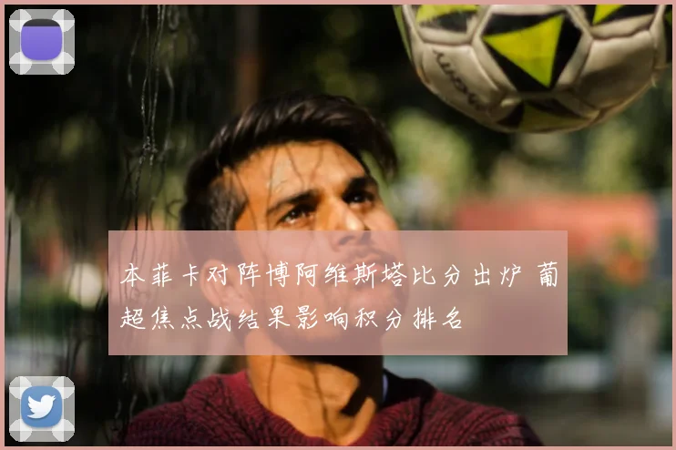 本菲卡对阵博阿维斯塔比分出炉 葡超焦点战结果影响积分排名