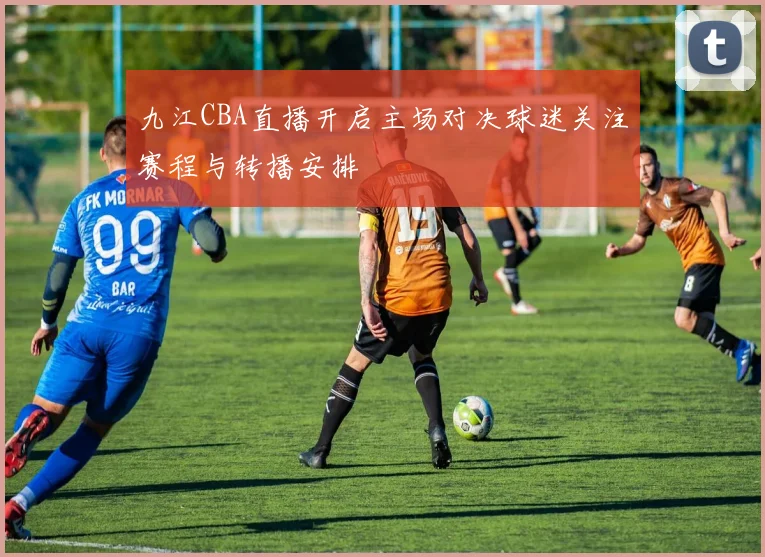 九江CBA直播开启主场对决球迷关注赛程与转播安排