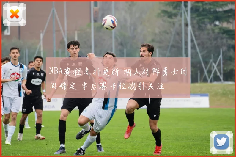 NBA赛程虎扑更新 湖人对阵勇士时间确定 季后赛卡位战引关注
