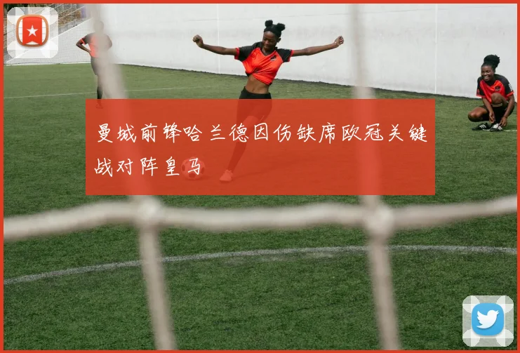 曼城前锋哈兰德因伤缺席欧冠关键战对阵皇马