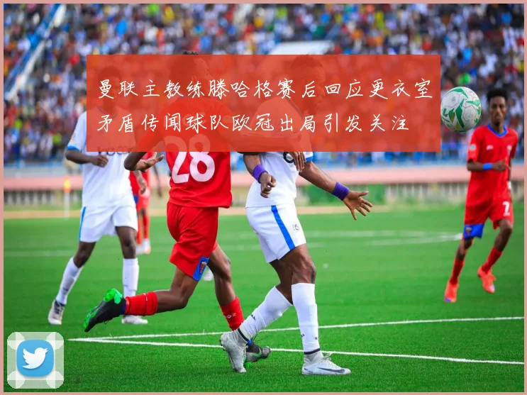 曼联主教练滕哈格赛后回应更衣室矛盾传闻球队欧冠出局引发关注