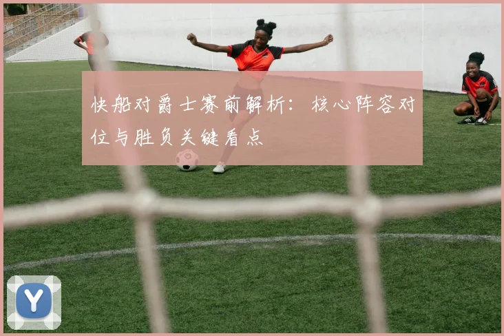 快船对爵士赛前解析：核心阵容对位与胜负关键看点