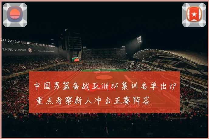 中国男篮备战亚洲杯集训名单出炉 重点考察新人冲击正赛阵容