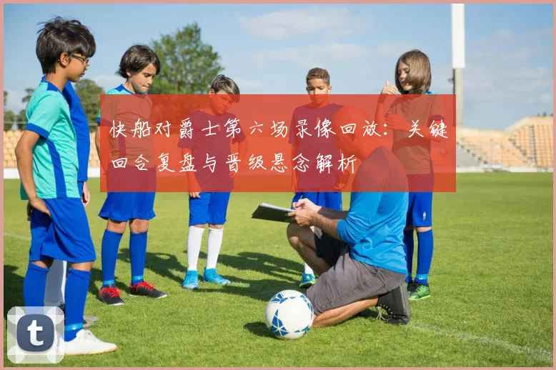 快船对爵士第六场录像回放：关键回合复盘与晋级悬念解析