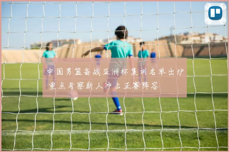 中国男篮备战亚洲杯集训名单出炉 重点考察新人冲击正赛阵容