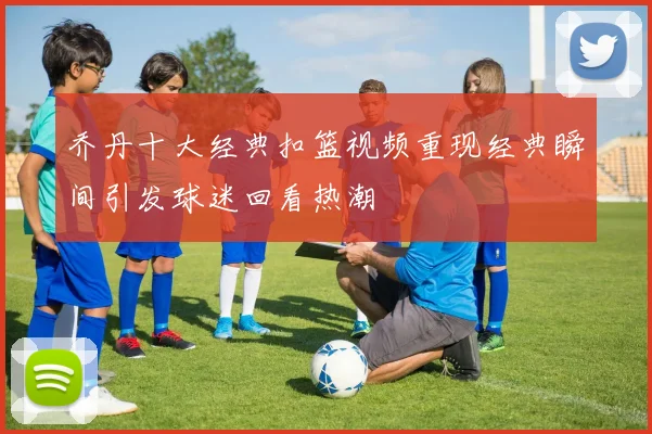 乔丹十大经典扣篮视频重现经典瞬间引发球迷回看热潮