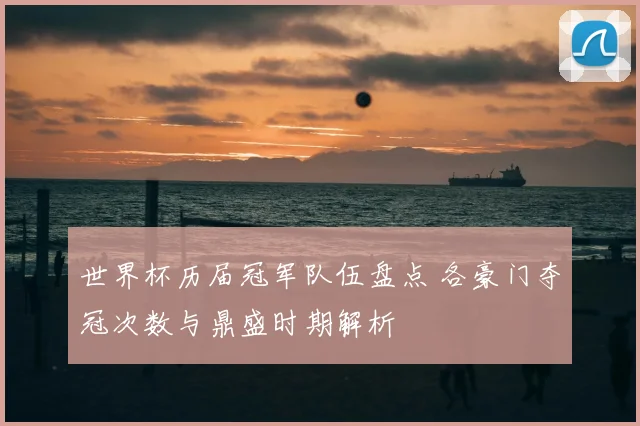 世界杯历届冠军队伍盘点 各豪门夺冠次数与鼎盛时期解析