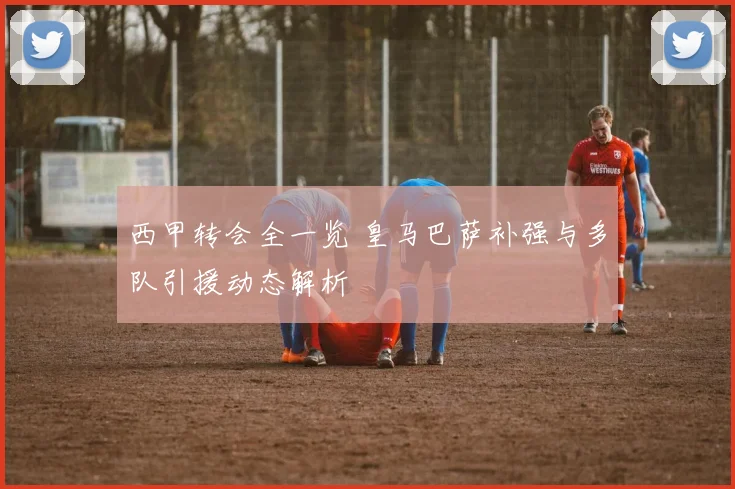 西甲转会全一览 皇马巴萨补强与多队引援动态解析
