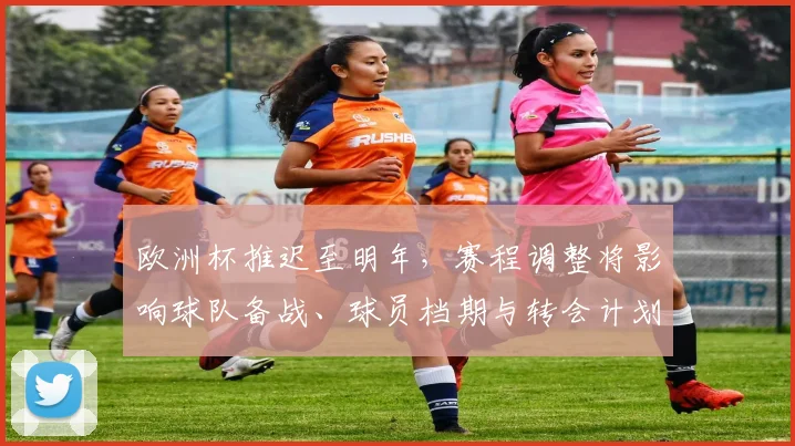 欧洲杯推迟至明年,赛程调整将影响球队备战、球员档期与转会计划