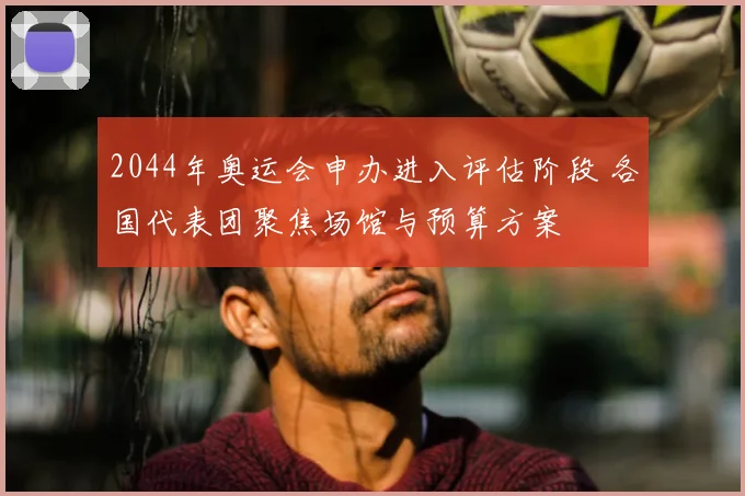2044年奥运会申办进入评估阶段 各国代表团聚焦场馆与预算方案