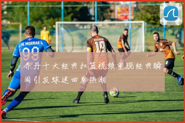 乔丹十大经典扣篮视频重现经典瞬间引发球迷回看热潮