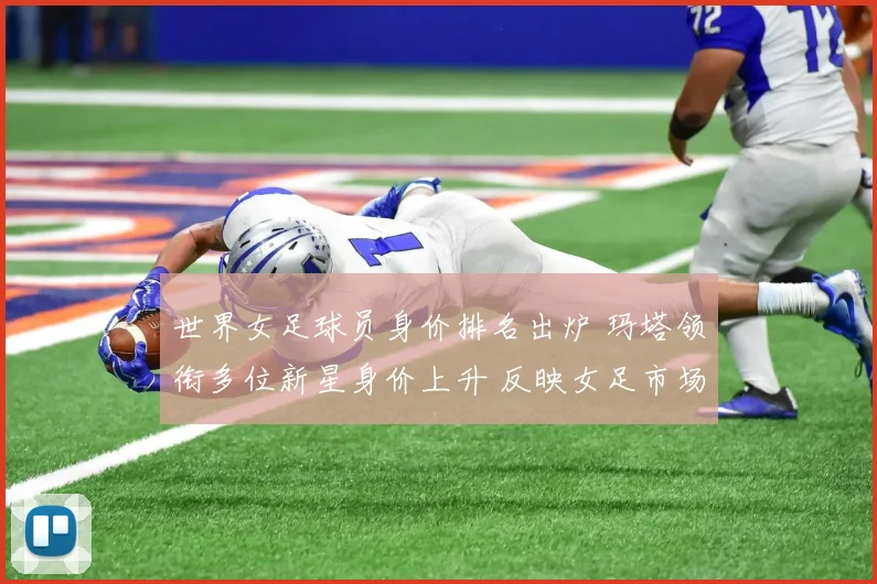 世界女足球员身价排名出炉 玛塔领衔多位新星身价上升 反映女足市场持续升温