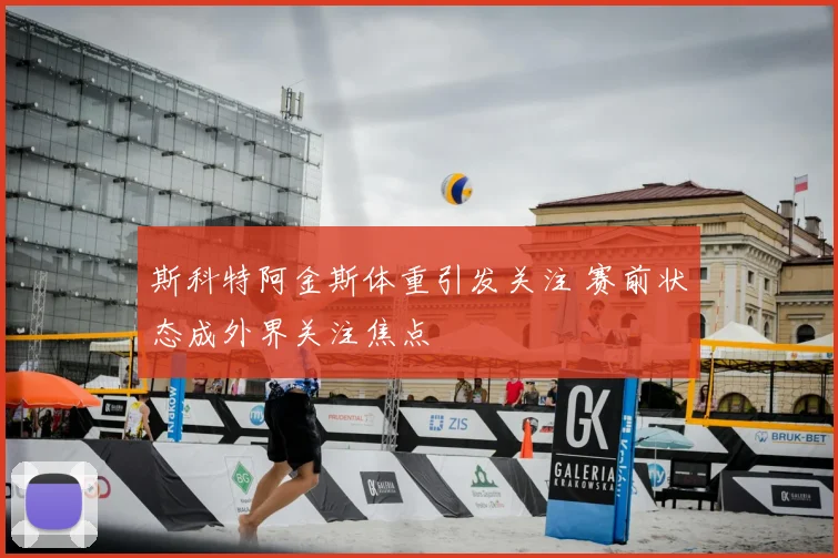 斯科特阿金斯体重引发关注 赛前状态成外界关注焦点