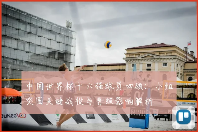 中国世界杯十六强球员回顾:小组突围关键战役与晋级影响解析