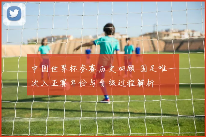 中国世界杯参赛历史回顾 国足唯一次入正赛年份与晋级过程解析