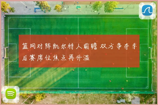 篮网对阵凯尔特人前瞻 双方争夺季后赛席位焦点再升温
