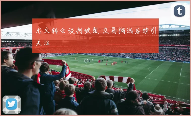 尤文转会谈判破裂 交易搁浅后续引关注