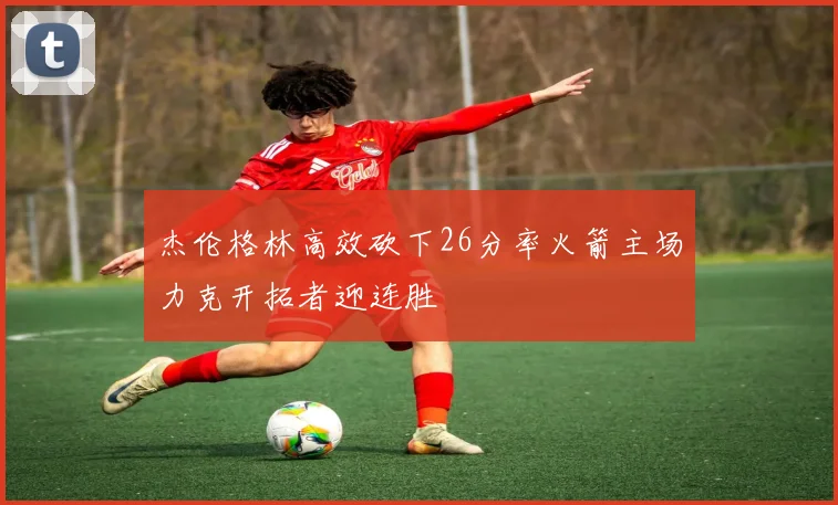 杰伦格林高效砍下26分率火箭主场力克开拓者迎连胜