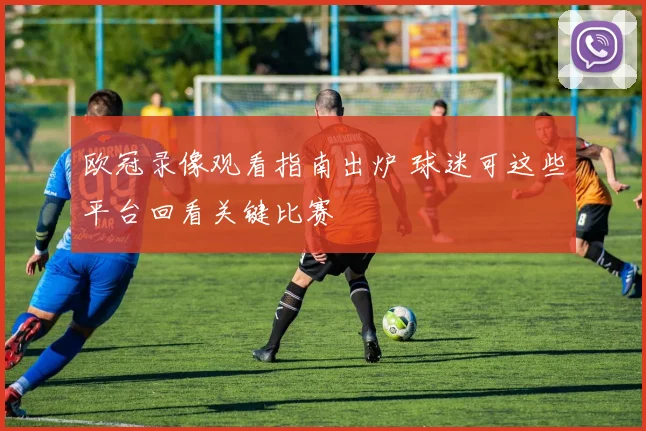 欧冠录像观看指南出炉 球迷可这些平台回看关键比赛
