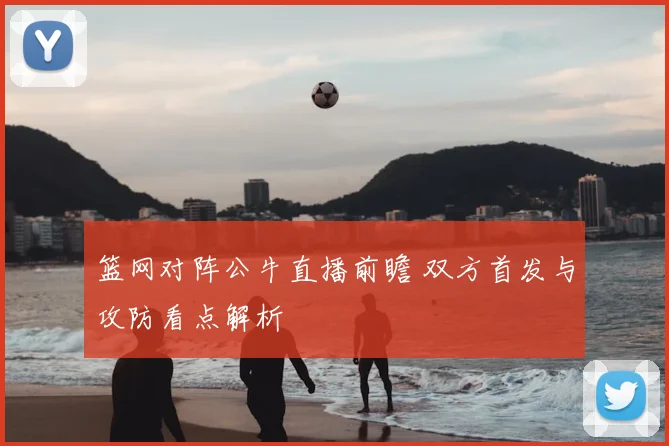 篮网对阵公牛直播前瞻 双方首发与攻防看点解析