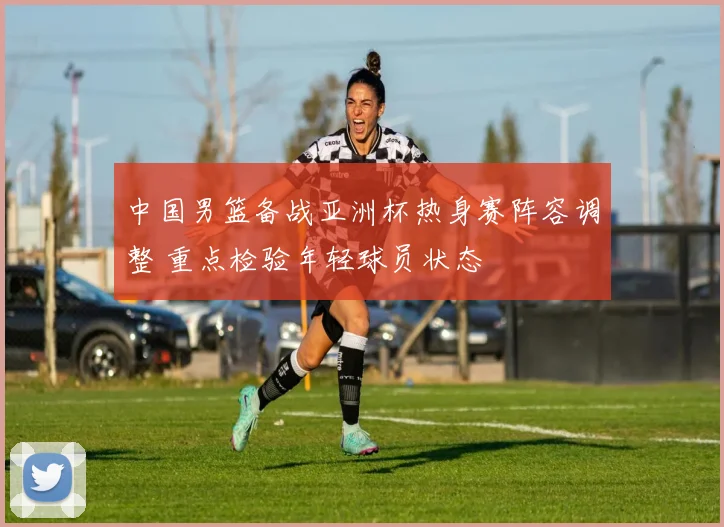 中国男篮备战亚洲杯热身赛阵容调整 重点检验年轻球员状态