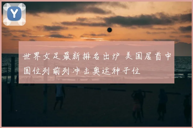 世界女足最新排名出炉 美国居首中国位列前列冲击奥运种子位