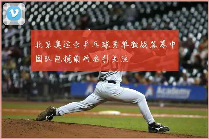 北京奥运会乒乓球男单激战落幕中国队包揽前两名引关注