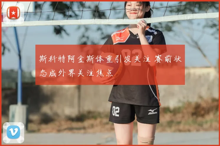 斯科特阿金斯体重引发关注 赛前状态成外界关注焦点
