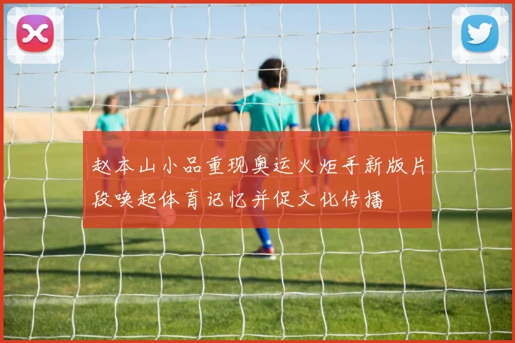 赵本山小品重现奥运火炬手新版片段唤起体育记忆并促文化传播