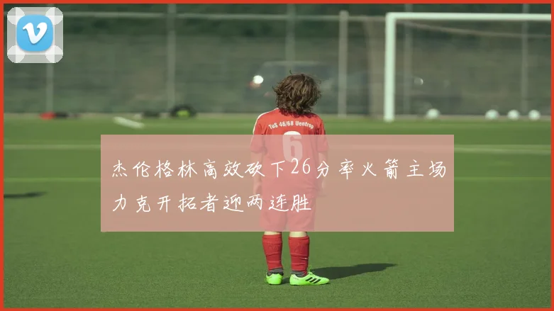 杰伦格林高效砍下26分率火箭主场力克开拓者迎两连胜