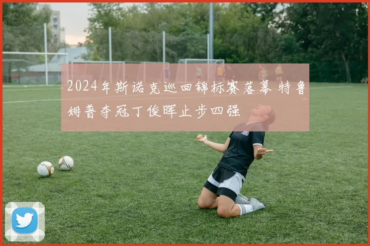 2024年斯诺克巡回锦标赛落幕 特鲁姆普夺冠丁俊晖止步四强
