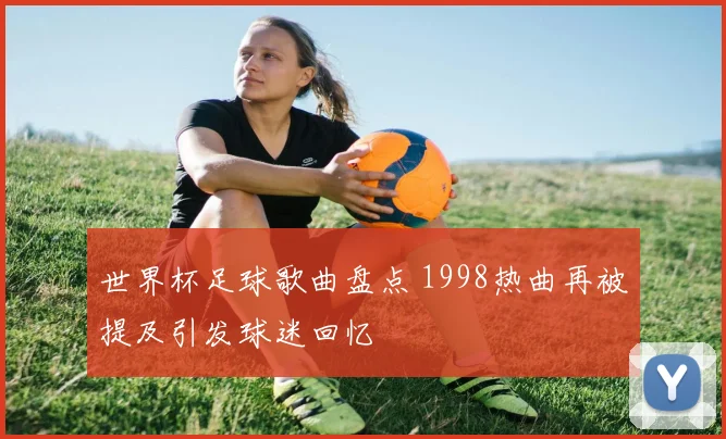 世界杯足球歌曲盘点 1998热曲再被提及引发球迷回忆