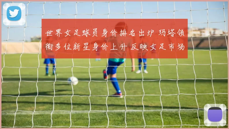 世界女足球员身价排名出炉 玛塔领衔多位新星身价上升 反映女足市场持续升温
