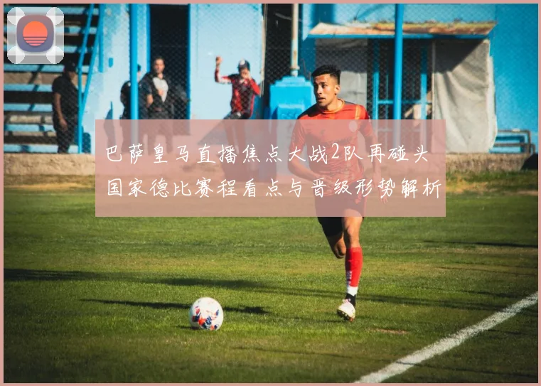 巴萨皇马直播焦点大战2队再碰头 国家德比赛程看点与晋级形势解析