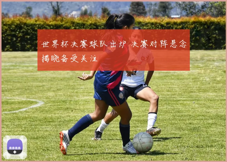 世界杯决赛球队出炉 决赛对阵悬念揭晓备受关注