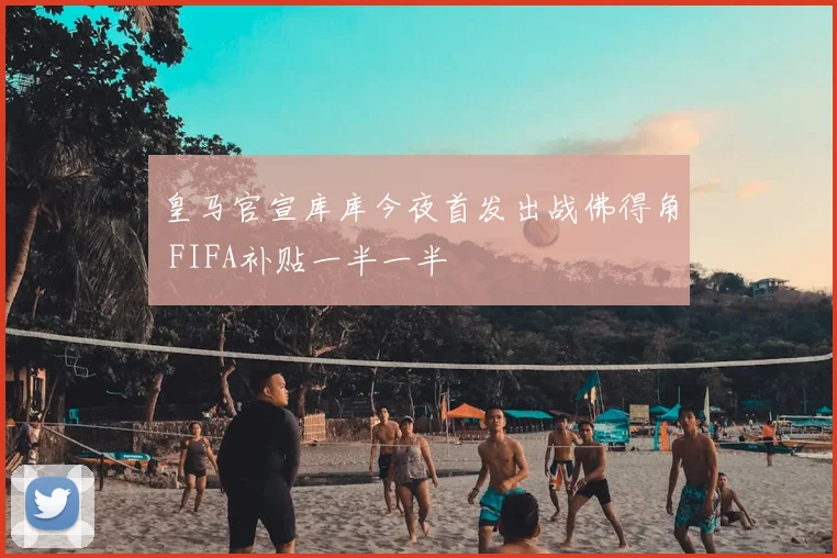 皇马官宣库库今夜首发出战佛得角 FIFA补贴一半一半