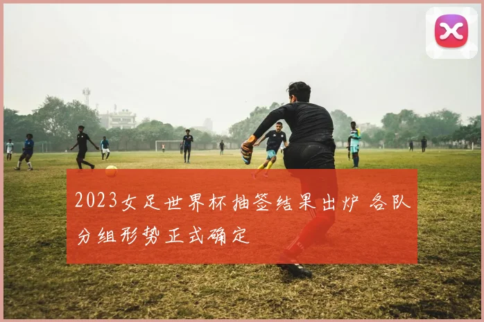 2023女足世界杯抽签结果出炉 各队分组形势正式确定