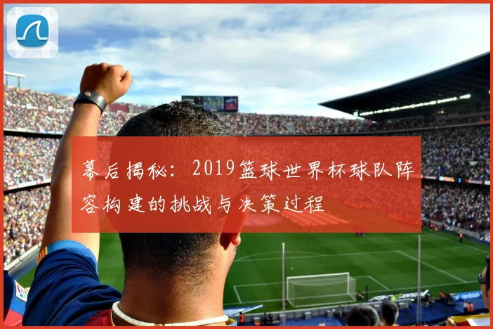 幕后揭秘:2019篮球世界杯球队阵容构建的挑战与决策过程