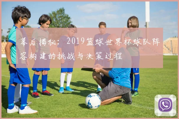 幕后揭秘:2019篮球世界杯球队阵容构建的挑战与决策过程